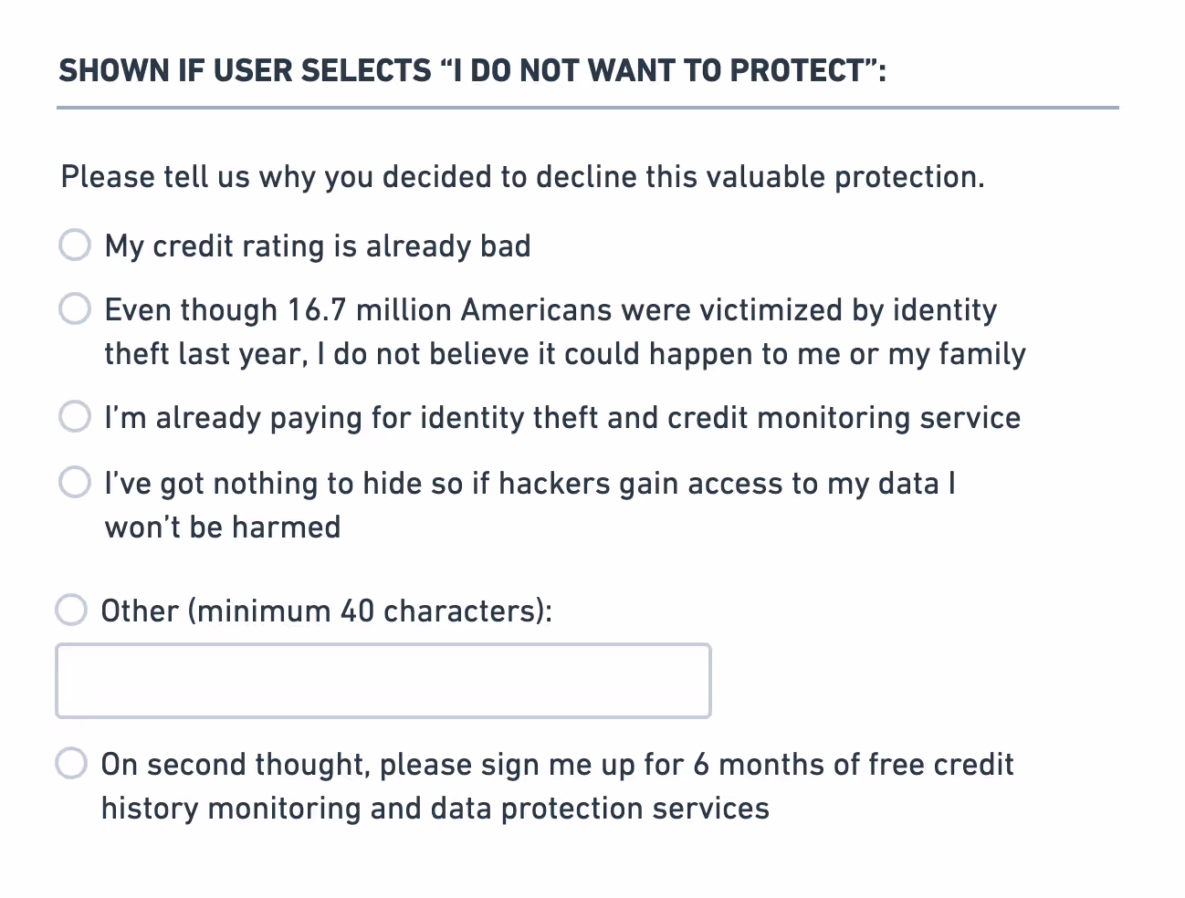 If the user chooses not to protect their data, a final set of options are presented under the heading ‘Please tell us why you decided to decline this valuable protection’. They are: ‘My credit rating is already bad’; ‘Even though 16.7 million Americans were victimized by identity theft last year, I do not believe it could happen to me or my family’; ‘I’m already paying for identity theft and credit monitoring service’; ‘I’ve got nothing to hide so if hackers gain access to my data I won’t be harmed’; and ‘Other’ with a text box to complete. A final option beneath this is ‘On second thought, please sign me up for 6 months of free credit history monitoring and data protection services’.