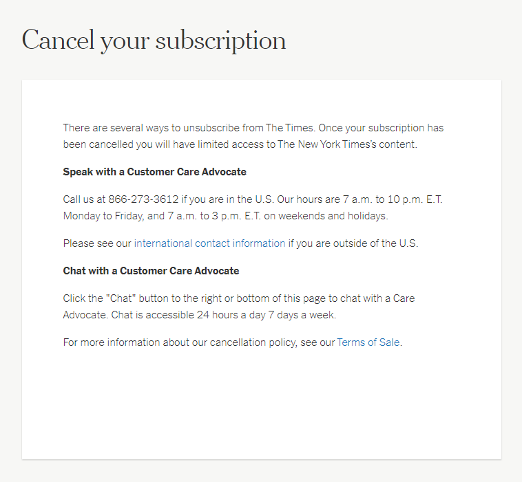 Screenshot of the New York Times ‘Cancel your subscription’ page. The text states ‘There are several ways to unsubscribe from The Times.’ Further information given is ‘Speak with a Customer Care Advocate’ with a telephone number and working hours provided; alternatively a user can ‘Chat with a Customer Care Advocate’ using an online chat service. These options to cancel are much more difficult for the user than how to subscribe.